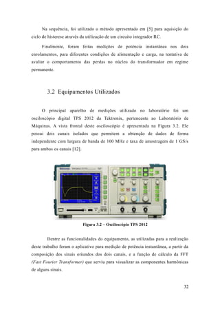 32 
Na sequência, foi utilizado o método apresentado em [5] para aquisição do ciclo de histerese através da utilização um circuito integrador RC. 
Finalmente, foram feitas medições de potência instantânea nos dois enrolamentos, para diferentes condições de alimentação e carga, na tentativa avaliar o comportamento das perdas no núcleo do transformador em regime permanente. 
3.2 Equipamentos Utilizados 
O principal aparelho de medições utilizado no laboratório foi um osciloscópio digital TPS 2012 da Tektronix, pertencente ao Laboratório de Máquinas. A vista frontal deste osciloscópio é apresentada na Figura 3.2. Ele possui dois canais isolados que permitem a obtenção de dados forma independente com largura de banda 100 MHz e taxa amostragem 1 GS/s para ambos os canais [12]. 
Figura 3.2 – Osciloscópio TPS 2012 
Dentre as funcionalidades do equipamento, utilizadas para a realização deste trabalho foram o aplicativo para medição de potência instantânea, a partir da composição dos sinais oriundos dois canais, e a função de cálculo da FFT (Fast Fourier Transformer) que serviu para visualizar as componentes harmônicas de alguns sinais.  