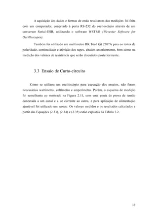 33 
A aquisição dos dados e formas de onda resultantes das medições foi feita com um computador, conectado à porta RS-232 do osciloscópio através de um conversor Serial-USB, utilizando o software WSTRO (Wavestar Software for Oscilloscopes). 
Também foi utilizado um multímetro BK Tool Kit 2707A para os testes de polaridade, continuidade e aferição dos tapes, citados anteriormente, bem como na medição dos valores de resistência que serão discutidos posteriormente. 
3.3 Ensaio de Curto-circuito 
Como se utilizou um osciloscópio para execução dos ensaios, não foram necessários wattímetro, voltímetro e amperímetro. Porém, o esquema de medição foi semelhante ao mostrado na Figura 2.1 , com uma ponta de prova tensão conectada a um canal e de corrente ao outro, e para aplicação de alimentação ajustável foi utilizado um variac. Os valores medidos e os resultados calculados a partir das Equações (2.33), (2.34) e (2.35) estão expostos na Tabela 3.2. 
 