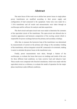 iv 
Abstract 
The main focus of this work was to define how power losses in single phase power transformers are modified according to their supply and configuration of load connected to the equipment. Some tests were made for a 1 kVA transformer and all results and measurements were taken through an oscilloscope and his software for analysis and data acquisition. 
The short-circuit and open-circuit tests were made to determine the constants of the equivalent circuit of the transformer. The open-circuit test allowed also to visualize appearance and harmonic composition of the exciting current which is responsible for power exchange between the primary and secondary windings. 
After that, to measure the hysteresis loop of transformer was determined by measurements of current on the primary and voltage at the secondary winding of the transformer, with an integrator circuit RC connected to its terminals, making it easier to calculate the power losses in transformer core. 
Finally, power measurements were taken, through a feature of the oscilloscope, to evaluate the losses that occur on windings and inside of core for three different load conditions: no load, resistive and inductive load. These results were compared with Simulink simulations, which were made with the equivalent circuit as a reference, to evaluate the model of operation for single phase transformer under different conditions. 
 