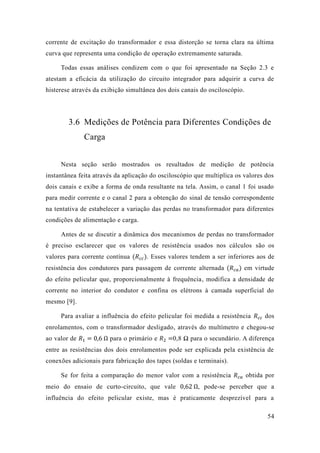 54 
corrente de excitação do transformador e essa distorção se torna clara na última curva que representa uma condição de operação extremamente saturada. 
Todas essas análises condizem com o que foi apresentado na Seção 2.3 e atestam a eficácia da utilização do circuito integrador para adquirir a curva de histerese através da exibição simultânea dos dois canais do osciloscópio. 
3.6 Medições de Potência para Diferentes Condições de Carga 
Nesta seção serão mostrados os resultados de medição potência instantânea feita através da aplicação do osciloscópio que multiplica os valores dos dois canais e exibe a forma de onda resultante na tela. Assim, o canal 1 foi usado para medir corrente e o canal 2 a obtenção do sinal de tensão correspondente na tentativa de estabelecer a variação das perdas no transformador para diferentes condições de alimentação e carga. 
Antes de se discutir a dinâmica dos mecanismos de perdas no transformador é preciso esclarecer que os valores de resistência usados nos cálculos são os valores para corrente contínua (푅푐푐). Esses valores tendem a ser inferiores aos de resistência dos condutores para passagem de corrente alternada (푅푐푎) em virtude do efeito pelicular que, proporcionalmente à frequência, modifica a densidade de corrente no interior do condutor e confina os elétrons à camada superficial mesmo [9]. 
Para avaliar a influência do efeito pelicular foi medida resistência 푅푐푐 dos enrolamentos, com o transformador desligado, através do multímetro e chegou-se ao valor de 푅1=0 6 Ω para o primário e 푅2=0,8 Ω para o secundário. A diferença entre as resistências dos dois enrolamentos pode ser explicada pela existência de conexões adicionais para fabricação dos tapes (soldas e terminais). 
Se for feita a comparação do menor valor com a resistência 푅푐푎 obtida por meio do ensaio de curto-circuito, que vale 0 62 Ω, pode-se perceber que a influência do efeito pelicular existe, mas é praticamente desprezível para a  