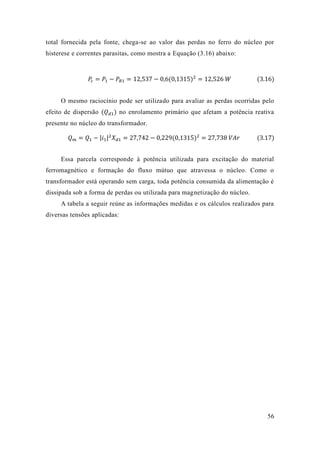56 
total fornecida pela fonte, chega-se ao valor das perdas no ferro do núcleo por histerese e correntes parasitas, como mostra a Equação (3.16) abaixo: 
푃푐=푃1−푃푅1=12 537−0 6(0 1315)2=12 526 푊 (3.16) 
O mesmo raciocínio pode ser utilizado para avaliar as perdas ocorridas pelo efeito de dispersão (푄푑1) no enrolamento primário que afetam a potência reativa presente no núcleo do transformador. 푄푚=푄1−|푖1|2푋푑1=27 742−0 229(0 1315)2=27 738 푉퐴푟 (3.17) 
Essa parcela corresponde à potência utilizada para excitação do material ferromagnético e formação do fluxo mútuo que atravessa o núcleo. Como transformador está operando sem carga, toda potência consumida da alimentação é dissipada sob a forma de perdas ou utilizada para magnetização do núcleo. 
A tabela a seguir reúne as informações medidas e os cálculos realizados para diversas tensões aplicadas: 
 