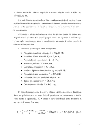 61 
os demais resultados, obtidos seguindo o mesmo método, serão exibidos nas Tabelas 3.7 e 3.8. 
A grande diferença em relação ao desenvolvimento anterior é que, virtude do transformador estar carregado, serão medidas tensão e corrente nos terminais do primário e do secundário e a aplicação de cálculo potência utilizada em ambos os enrolamentos. 
Novamente, a distorção harmônica, tanto de corrente quanto tensão, será desprezada nos cálculos. Isso ocorre porque, como era esperado, a corrente que circula pelos enrolamentos com o transformador carregado é muito superior à corrente de magnetização. 
As leituras do osciloscópio foram as seguintes: 
 Potência Aparente no primário: 푆1=472 85 푉퐴; 
 Potência Ativa no primário: 푃1=472 85 푊; 
 Potência Reativa no primário: 푄1=0 푉퐴푟; 
 Tensão no primário: 푣1=100 35 푉; 
 Corrente no primário: 푖1=4 7122 퐴; 
 Potência Aparente no secundário: 푆2=439 53 푉퐴; 
 Potência Ativa no secundário: 푃2=439 53 푊; 
 Potência Reativa no secundário: 푄2=0 푉퐴푟; 
 Tensão no secundário: 푣2=94 467 푉; 
 Corrente no secundário: 푖2=4 6528 퐴; 
De posse dos dados acima é possível calcular a potência complexa de entrada fornecida pela fonte e a corrente fasorial que circula no enrolamento primário, como mostra a Equação (3.18). A tensão 푣1 será considerada como referência e, por isso, terá sempre fase nula. 
퐼̇1 ∗ = 푆1 푉̇1= (푃1+푗푄1) 푉̇1 = 472 85100 35∠0° =4 712∠0° ∴ 퐼̇1 = 4 712∠0° 퐴 (3.18) 
 