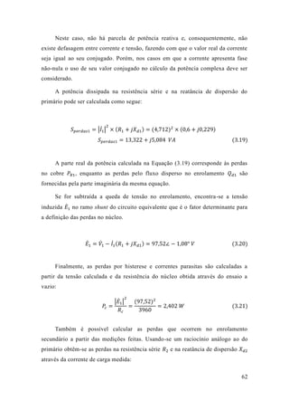 62 
Neste caso, não há parcela de potência reativa e, consequentemente, existe defasagem entre corrente e tensão, fazendo com que o valor real da seja igual ao seu conjugado. Porém, nos casos em que a corrente apresenta fase não-nula o uso de seu valor conjugado no cálculo da potência complexa deve ser considerado. 
A potência dissipada na resistência série e reatância de dispersão do primário pode ser calculada como segue: 
푆푝푒푟푑푎푠1=|퐼̇1 | 2×(푅1+푗푋푑1)=(4 712)2×(0 6+푗0 229) 푆푝푒푟푑푎푠1=13 322+푗5 084 푉퐴 (3.19) 
A parte real da potência calculada na Equação (3.19) corresponde às perdas no cobre 푃푅1, enquanto as perdas pelo fluxo disperso no enrolamento 푄푑1 são fornecidas pela parte imaginária da mesma equação. 
Se for subtraída a queda de tensão no enrolamento, encontra-se a tensão induzida 퐸̇1 no ramo shunt do circuito equivalente que é o fator determinante para a definição das perdas no núcleo. 
퐸̇1=푉̇1 −퐼̇1 (푅1+푗푋푑1)=97 52∠−1 08° 푉 (3.20) 
Finalmente, as perdas por histerese e correntes parasitas são calculadas a partir da tensão calculada e resistência do núcleo obtida através ensaio a vazio: 푃푐= |퐸̇1| 2 푅푐 = (97 52)23960=2 402 푊 (3.21) 
Também é possível calcular as perdas que ocorrem no enrolamento secundário a partir das medições feitas. Usando-se um raciocínio análogo ao do primário obtêm-se as perdas na resistência série 푅2 e na reatância de dispersão 푋푑2 através da corrente de carga medida:  