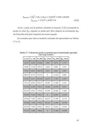 63 
푆푝푒푟푑푎푠2=|퐼̇2 | 2×(푅2+푗푋푑2)=(4 653)2×(0 8+푗0 229) 푆푝푒푟푑푎푠2=17 317+푗4 957 푉퐴 (3.22) 
Assim, a parte real da potência calculada na Equação (3.22) corresponde às perdas no cobre 푃푅2, enquanto as perdas pelo fluxo disperso no enrolamento 푄푑2 são fornecidas pela parte imaginária da mesma equação. 
Os resultados para todas as medições realizadas são apresentados nas Tabelas 3.7 e 3.8. 
Tabela 3.7 - Cálculo das perdas no primário para transformador operando com carga resistiva 
풗ퟏ [V] 
풊ퟏ [A] 
푷ퟏ [W] 
푸ퟏ [Var] 
푷푹ퟏ [W] 
푸풅ퟏ [Var] 24,34 2,262 55,040 1,963 3,072 1,172 
49,80 
3,184 
158,51 
4,428 
6,083 
2,322 75,47 4,013 302,78 5,673 9,661 3,687 
100,35 
4,712 
472,85 
0 
13,322 
5,084 127,81 5,411 691,49 10,675 17,567 6,705 
153,33 
6,039 
925,57 
28,307 
21,884 
8,352 181,40 6,548 1186,5 52,666 25,720 9,816 
201,08 
6,951 
1396,8 
47,549 
28,986 
11,063 210,58 7,124 1501,2 0 30,493 11,638 
219,98 
7,292 
1603,2 
48,819 
31,898 
12,174 229,04 7,470 1710,3 49,333 33,484 12,780 
239,39 
7,682 
1836,1 
105,27 
35,412 
13,516 251,25 7,900 1986,0 0 37,488 14,308  