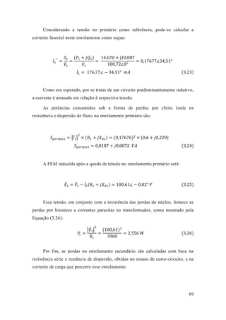 69 
Considerando a tensão no primário como referência, pode-se calcular a corrente fasorial neste enrolamento como segue: 
퐼̇1 ∗ = 푆1 푉̇1 = (푃1+푗푄1) 푉̇1 = 14 670+j10 087100 72∠0° =0 17677∠34 51° 퐼̇1 = 176 77∠−34 51° 푚퐴 (3.23) 
Como era esperado, por se tratar de um circuito predominantemente indutivo, a corrente é atrasada em relação à respectiva tensão. 
As potências consumidas sob a forma de perdas por efeito Joule na resistência e dispersão de fluxo no enrolamento primário são: 
푆푝푒푟푑푎푠1=|퐼̇1 | 2×(푅1+푗푋푑1)=(0 17676)2×(0 6+푗0 229) 푆푝푒푟푑푎푠1=0 0187+푗0 0072 푉퐴 (3.24) 
A FEM induzida após a queda de tensão no enrolamento primário será: 
퐸̇1=푉̇1 −퐼̇1 (푅1+푗푋푑1)=100 61∠−0 02° 푉 (3.25) 
Essa tensão, em conjunto com a resistência das perdas do núcleo, fornece as perdas por histerese e correntes parasitas no transformador, como mostrado pela Equação (3.26): 푃푐= |퐸̇1| 2 푅푐 = (100 61)23960=2 556 푊 (3.26) 
Por fim, as perdas no enrolamento secundário são calculadas com base na resistência série e reatância de dispersão, obtidas no ensaio curto-circuito, e na corrente de carga que percorre esse enrolamento: 
 