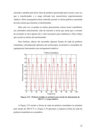 72 
utilizado e também pelo baixo fator de potência apresentado circuito, uma vez que o transformador e a carga utilizada tem característica majoritariamente indutiva. Outra consequência desta reduzida corrente é a baixa potência consumida da rede externa que alimenta o transformador. 
Mais uma vez, as perdas no núcleo apresentaram valores muito semelhantes aos calculados anteriormente, indo de encontro à teoria que atesta a corrente de excitação se eleva apenas até o valor necessário para estabelecer o fluxo mútuo que circula no núcleo do transformador. 
Para finalizar, abaixo são mostradas algumas formas de onda da potência instantânea, calculada pelo aplicativo do osciloscópio, no primário e secundário equipamento funcionando com carregamento indutivo. 
Figura 3.33 - Potência medida no primário para tensão de alimentação 100,72 V e carga indutiva 
A Figura 3.33 mostra a forma de onda da potência instantânea no primário para tensão de 100,72 V e a Figura 3.34 apresenta respectiva forma onda da potência instantânea no secundário.  