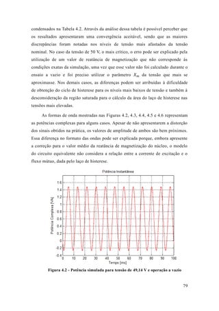 79 
condensados na Tabela 4.2. Através da análise dessa tabela é possível perceber que os resultados apresentaram uma convergência aceitável, sendo que as maiores discrepâncias foram notadas nos níveis de tensão mais afastados da tensão nominal. No caso da tensão de 50 V, o mais crítico, erro pode ser explicado pela utilização de um valor reatância magnetização que não corresponde às condições exatas da simulação, uma vez que esse valor não foi calculado durante o ensaio a vazio e foi preciso utilizar o parâmetro 푋푚 da tensão que mais se aproximasse. Nos demais casos, as diferenças podem ser atribuídas à dificuldade de obtenção do ciclo histerese para os níveis mais baixos tensão e também à desconsideração da região saturada para o cálculo área do laço de histerese nas tensões mais elevadas. 
As formas de onda mostradas nas Figuras 4.2, 4.3, 4.4, 4.5 e 4.6 representam as potências complexas para alguns casos. Apesar de não apresentarem a distorção dos sinais obtidos na prática, os valores de amplitude ambos são bem próximos. Essa diferença no formato das ondas pode ser explicada porque, embora apresente a correção para o valor médio da reatância de magnetização do núcleo, modelo do circuito equivalente não considera a relação entre corrente de excitação e o fluxo mútuo, dada pelo laço de histerese. 
Figura 4.2 - Potência simulada para tensão de 49,14 V e operação a vazio 
 
