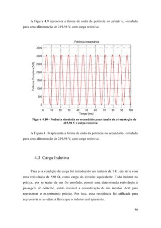 86 
A Figura 4.9 apresenta a forma de onda da potência no primário, simulada para uma alimentação de 219,98 V, com carga resistiva. 
Figura 4.10 - Potência simulada no secundário para tensão de alimentação de 219,98 V e carga resistiva 
A Figura 4.10 apresenta a forma de onda da potência no secundário, simulada para uma alimentação de 219,98 V, com carga resistiva. 
4.3 Carga Indutiva 
Para esta condição de carga foi introduzido um indutor de 1 H, em série com uma resistência de 580 Ω, como carga do circuito equivalente. Todo indutor na prática, por se tratar de um fio enrolado, possui uma determinada resistência à passagem de corrente, sendo inviável a consideração um indutor ideal para representar o experimento prático. Por isso, essa resistência foi utilizada para representar a resistência física que o indutor real apresenta.  