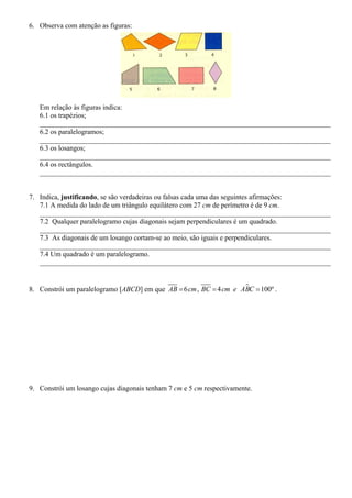 6. Observa com atenção as figuras:
Em relação às figuras indica:
6.1 os trapézios;
__________________________________________________________________________________
6.2 os paralelogramos;
__________________________________________________________________________________
6.3 os losangos;
__________________________________________________________________________________
6.4 os rectângulos.
__________________________________________________________________________________
7. Indica, justificando, se são verdadeiras ou falsas cada uma das seguintes afirmações:
7.1 A medida do lado de um triângulo equilátero com 27 cm de perímetro é de 9 cm.
__________________________________________________________________________________
7.2 Qualquer paralelogramo cujas diagonais sejam perpendiculares é um quadrado.
__________________________________________________________________________________
7.3 As diagonais de um losango cortam-se ao meio, são iguais e perpendiculares.
__________________________________________________________________________________
7.4 Um quadrado é um paralelogramo.
__________________________________________________________________________________
8. Constrói um paralelogramo [ABCD] em que 6 , 4 100ºAB cm BC cm e ABC= = = .
9. Constrói um losango cujas diagonais tenham 7 cm e 5 cm respectivamente.
 