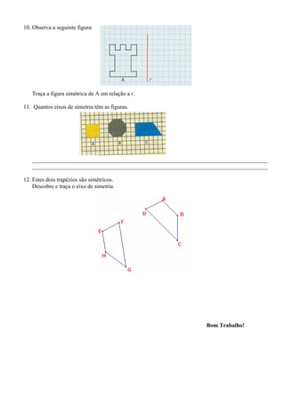 10. Observa a seguinte figura:
Traça a figura simétrica de A em relação a r.
11. Quantos eixos de simetria têm as figuras.
__________________________________________________________________________________
__________________________________________________________________________________
12. Estes dois trapézios são simétricos.
Descobre e traça o eixo de simetria.
Bom Trabalho!
 