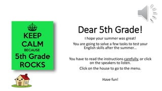 Dear 5th Grade!
I hope your summer was great!
You are going to solve a few tasks to test your
English skills after the summer...
You have to read the instructions carefully, or click
on the speakers to listen.
Click on the house to go to the menu.
Have fun!
 