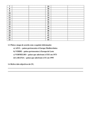 7                                             29
 8                                             30
 9                                             31
10                                             32
11                                             33
12                                             34
13                                             35
14                                             36
15                                             37
16                                             38
17                                             39
18                                             40
19                                             41
20                                             42
21                                             43
22                                             44

1.3 Pinta o mapa de acordo com a seguinte informação:
      a) AZUL – países pertencentes à Europa Mediterrânica
      b) VERDE – países pertencentes à Europa de Leste
      c) VERMELHO – países que aderiram à CEE em 1973
      d) LARANJA – países que aderiram à UE em 1995


1.4 Refere dois objectivos da UE.
_________________________________________________________________________________
_________________________________________________________________________________
 
