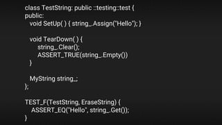 class TestString: public ::testing::test {
public:
void SetUp( ) { string_.Assign("Hello"); }
void TearDown( ) {
string_.Clear();
ASSERT_TRUE(string_.Empty())
}
MyString string_;
};
TEST_F(TestString, EraseString) {
ASSERT_EQ("Hello", string_.Get());
}
 