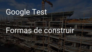 Google Test
Formas de construir
 