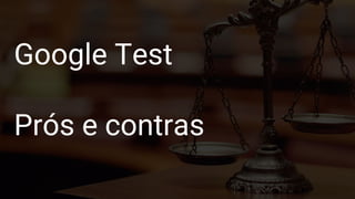 Google Test
Formas de construir
Google Test
Prós e contras
 