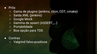 Google Test
Formas de construir
● Prós
○ Gama de plugins (jenkins, clion, CDT, cmake)
○ Saída XML (jenkins)
○ Google Mock
○ Gamma de assert (ASSERT_…)
○ Portabilidade
○ Boa opção para TDD
● Contras
○ Valgrind falso-positivos
 