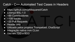 Catch - C++ Automated Test Cases in Headers
● https://github.com/philsquared/Catch
● Licença BSL-1.0
● ~89 Contribuidores
● ~108 Issues
● ~20 Pull Requests
● Header only
● Utilizado pelos projetos Trompeloeil, ChaiScript
● Integração nativa com CLion
● Uso em TDD e BDD
 