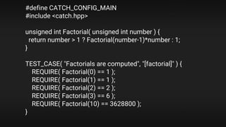 #define CATCH_CONFIG_MAIN
#include <catch.hpp>
unsigned int Factorial( unsigned int number ) {
return number > 1 ? Factorial(number-1)*number : 1;
}
TEST_CASE( "Factorials are computed", "[factorial]" ) {
REQUIRE( Factorial(0) == 1 );
REQUIRE( Factorial(1) == 1 );
REQUIRE( Factorial(2) == 2 );
REQUIRE( Factorial(3) == 6 );
REQUIRE( Factorial(10) == 3628800 );
}
 