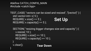 #define CATCH_CONFIG_MAIN
#include <catch.hpp>
TEST_CASE( "vectors can be sized and resized", "[vector]" ) {
std::vector<int> v( 5 );
REQUIRE( v.size() == 5 );
REQUIRE( v.capacity() >= 5 );
SECTION( "resizing bigger changes size and capacity" ) {
v.resize( 10 );
REQUIRE( v.size() == 10 );
REQUIRE( v.capacity() >= 10 );
}
v.clear();
}
Set Up
Tear Down
 