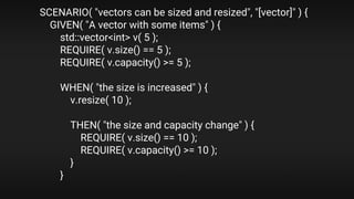 SCENARIO( "vectors can be sized and resized", "[vector]" ) {
GIVEN( "A vector with some items" ) {
std::vector<int> v( 5 );
REQUIRE( v.size() == 5 );
REQUIRE( v.capacity() >= 5 );
WHEN( "the size is increased" ) {
v.resize( 10 );
THEN( "the size and capacity change" ) {
REQUIRE( v.size() == 10 );
REQUIRE( v.capacity() >= 10 );
}
}
 