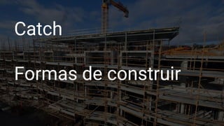 Catch
Formas de construir
 