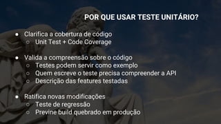 ● Clarifica a cobertura de código
○ Unit Test + Code Coverage
● Valida a compreensão sobre o código
○ Testes podem servir como exemplo
○ Quem escreve o teste precisa compreender a API
○ Descrição das features testadas
● Ratifica novas modificações
○ Teste de regressão
○ Previne build quebrado em produção
POR QUE USAR TESTE UNITÁRIO?
 