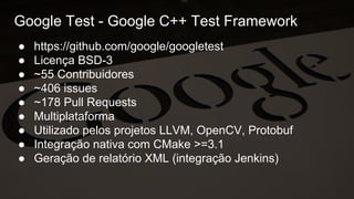 Google Test - Google C++ Test Framework
● https://github.com/google/googletest
● Licença BSD-3
● ~55 Contribuidores
● ~406 issues
● ~178 Pull Requests
● Multiplataforma
● Utilizado pelos projetos LLVM, OpenCV, Protobuf
● Integração nativa com CMake >=3.1
● Geração de relatório XML (integração Jenkins)
 