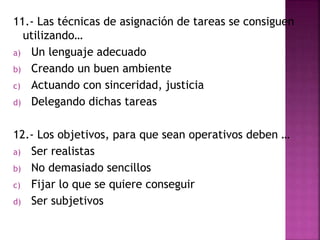 11.- Las técnicas de asignación de tareas se consiguen 
utilizando… 
a) Un lenguaje adecuado 
b) Creando un buen ambiente 
c) Actuando con sinceridad, justicia 
d) Delegando dichas tareas 
12.- Los objetivos, para que sean operativos deben … 
a) Ser realistas 
b) No demasiado sencillos 
c) Fijar lo que se quiere conseguir 
d) Ser subjetivos 
 