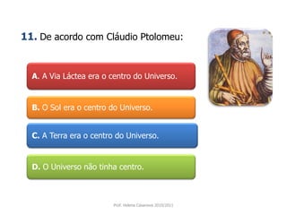 A. A Via Láctea era o centro do Universo.
B. O Sol era o centro do Universo.
C. A Terra era o centro do Universo.
D. O Universo não tinha centro.
Prof. Helena Casanova 2010/2011
11. De acordo com Cláudio Ptolomeu:
 