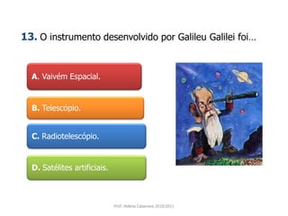 A. Vaivém Espacial.
B. Telescópio.
C. Radiotelescópio.
D. Satélites artificiais.
Prof. Helena Casanova 2010/2011
13. O instrumento desenvolvido por Galileu Galilei foi…
 