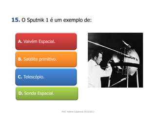 A. Vaivém Espacial.
B. Satélite primitivo.
C. Telescópio.
D. Sonda Espacial.
Prof. Helena Casanova 2010/2011
15. O Sputnik 1 é um exemplo de:
 