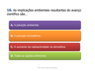 A. A poluição ambiental.
B. A poluição atmosférica.
C. O aumento da radioactividade na atmosfera.
D. Todas as opções anteriores.
Prof. Helena Casanova 2010/2011
16. As implicações ambientais resultantes do avanço
científico são…
 