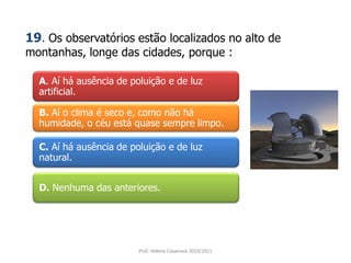 A. Aí há ausência de poluição e de luz
artificial.
B. Aí o clima é seco e, como não há
humidade, o céu está quase sempre limpo.
C. Aí há ausência de poluição e de luz
natural.
D. Nenhuma das anteriores.
Prof. Helena Casanova 2010/2011
19. Os observatórios estão localizados no alto de
montanhas, longe das cidades, porque :
 