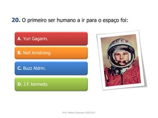 A. Yuri Gagarin.
B. Neil Amstrong.
C. Buzz Aldrin.
D. J.F. kennedy.
Prof. Helena Casanova 2010/2011
20. O primeiro ser humano a ir para o espaço foi:
 