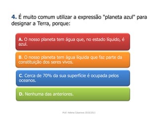 A. O nosso planeta tem água que, no estado líquido, é
azul.
B. O nosso planeta tem água líquida que faz parte da
constituição dos seres vivos.
C. Cerca de 70% da sua superfície é ocupada pelos
oceanos.
D. Nenhuma das anteriores.
Prof. Helena Casanova 2010/2011
4. É muito comum utilizar a expressão "planeta azul" para
designar a Terra, porque:
 