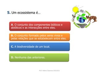A. O conjunto dos componentes bióticos e
abióticos e as interacções entre eles.
B. O conjunto formado pelos seres vivos e
pelas relações que se estabelecem entre eles.
C. A biodiversidade de um local.
D. Nenhuma das anteriores.
Prof. Helena Casanova 2010/2011
5. Um ecossistema é…
 