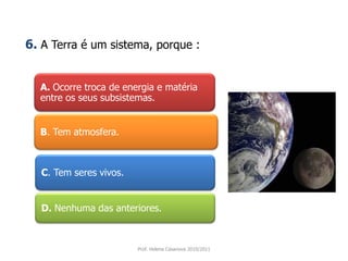 A. Ocorre troca de energia e matéria
entre os seus subsistemas.
B. Tem atmosfera.
C. Tem seres vivos.
D. Nenhuma das anteriores.
Prof. Helena Casanova 2010/2011
6. A Terra é um sistema, porque :
 