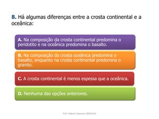 A. Na composição da crosta continental predomina o peridotito e na oceânica predomina o basalto.8.Há algumas diferenças entre a crosta continental e a oceânica:B. Na composição da crosta oceânica predomina o basalto, enquanto na crosta continental predomina o granito. C. A crosta continental é menos espessa que a oceânica. D.Nenhuma das opções anteriores. Prof. Helena Casanova 2009/2010