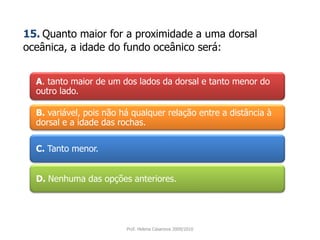 A. tanto maior de um dos lados da dorsal e tanto menor do outro lado.15.Quanto maior for a proximidade a uma dorsal oceânica, a idade do fundo oceânico será:B. variável, pois não há qualquer relação entre a distância à dorsal e a idade das rochas. C. Tanto menor. D. Nenhuma das opções anteriores. Prof. Helena Casanova 2009/2010