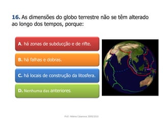 A. há zonas de subducção e de rifte. 16.As dimensões do globo terrestre não se têm alterado ao longo dos tempos, porque:B. há falhas e dobras.C. há locais de construção da litosfera.D. Nenhuma das anteriores.Prof. Helena Casanova 2009/2010