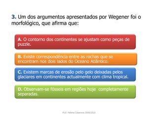 A. O contorno dos continentes se ajustam como peças de puzzle. 3. Um dos argumentos apresentados por Wegener foi o morfológico, que afirma que:B. Existe correspondência entre as rochas que se encontram nos dois lados do Oceano Atlântico.C.Existem marcas de erosão pelo gelo deixadas pelos glaciares em continentes actualmente com clima tropical.D. Observam-se fósseis em regiões hoje  completamente separadas.Prof. Helena Casanova 2009/2010
