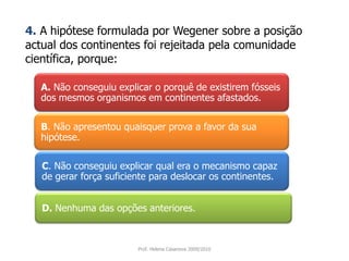 A. Não conseguiu explicar o porquê de existirem fósseis dos mesmos organismos em continentes afastados. 4.Ahipótese formulada por Wegener sobre a posição actual dos continentes foi rejeitada pela comunidade científica, porque:B. Não apresentou quaisquer prova a favor da sua hipótese.C. Não conseguiu explicar qual era o mecanismo capaz de gerar força suficiente para deslocar os continentes.D.Nenhuma das opções anteriores.Prof. Helena Casanova 2009/2010