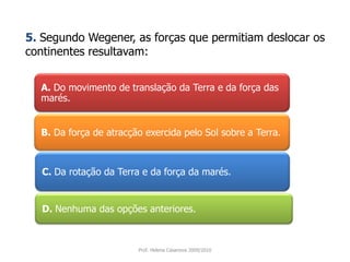 A. Do movimento de translação da Terra e da força das marés. 5.Segundo Wegener, as forças que permitiam deslocar os continentes resultavam:B. Da força de atracção exercida pelo Sol sobre a Terra. C. Da rotação da Terra e da força da marés. D. Nenhuma das opções anteriores. Prof. Helena Casanova 2009/2010