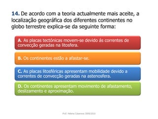 A. As placas tectónicas movem-se devido ás correntes de convecção geradas na litosfera. 14.De acordo com a teoria actualmente mais aceite, a localização geográfica dos diferentes continentes no globo terrestre explica-se da seguinte forma:B. Os continentes estão a afastar-se.C.As placas litosféricas apresentam mobilidade devido a correntes de convecção geradas na astenosfera.D.Os continentes apresentam movimento de afastamento, deslizamento e aproximação.Prof. Helena Casanova 2009/2010
