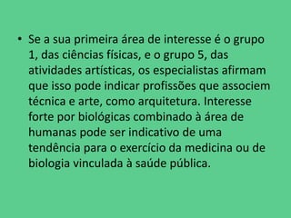 • Se a sua primeira área de interesse é o grupo
1, das ciências físicas, e o grupo 5, das
atividades artísticas, os especialistas afirmam
que isso pode indicar profissões que associem
técnica e arte, como arquitetura. Interesse
forte por biológicas combinado à área de
humanas pode ser indicativo de uma
tendência para o exercício da medicina ou de
biologia vinculada à saúde pública.
 
