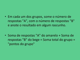 • Em cada um dos grupos, some o número de
respostas "A", com o número de respostas "B"
e anote o resultado em algum rascunho.
• Soma de respostas "A" do amarelo + Soma de
respostas "B" do bege = Soma total do grupo =
"pontos do grupo"
 