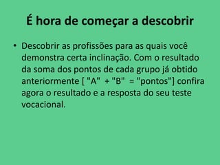 É hora de começar a descobrir
• Descobrir as profissões para as quais você
demonstra certa inclinação. Com o resultado
da soma dos pontos de cada grupo já obtido
anteriormente [ "A" + "B" = "pontos"] confira
agora o resultado e a resposta do seu teste
vocacional.
 