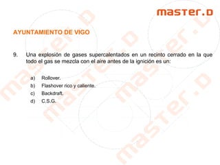 AYUNTAMIENTO DE VIGO
9. Una explosión de gases supercalentados en un recinto cerrado en la que
todo el gas se mezcla con el aire antes de la ignición es un:
a) Rollover.
b) Flashover rico y caliente.
c) Backdraft.
d) C.S.G.
 