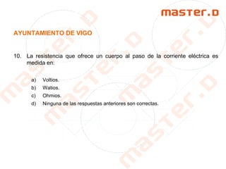 AYUNTAMIENTO DE VIGO
10. La resistencia que ofrece un cuerpo al paso de la corriente eléctrica es
medida en:
a) Voltios.
b) Watios.
c) Ohmios.
d) Ninguna de las respuestas anteriores son correctas.
 
