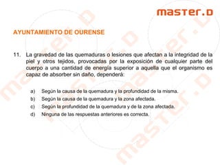 AYUNTAMIENTO DE OURENSE
11. La gravedad de las quemaduras o lesiones que afectan a la integridad de la
piel y otros tejidos, provocadas por la exposición de cualquier parte del
cuerpo a una cantidad de energía superior a aquella que el organismo es
capaz de absorber sin daño, dependerá:
a) Según la causa de la quemadura y la profundidad de la misma.
b) Según la causa de la quemadura y la zona afectada.
c) Según la profundidad de la quemadura y de la zona afectada.
d) Ninguna de las respuestas anteriores es correcta.
 